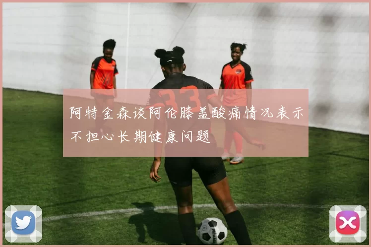 阿特金森谈阿伦膝盖酸痛情况表示不担心长期健康问题