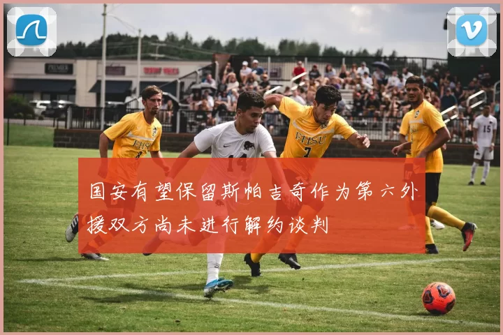 国安有望保留斯帕吉奇作为第六外援双方尚未进行解约谈判
