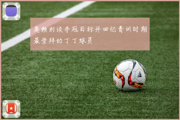 奥赖利谈夺冠目标并回忆青训时期最崇拜的丁丁球员