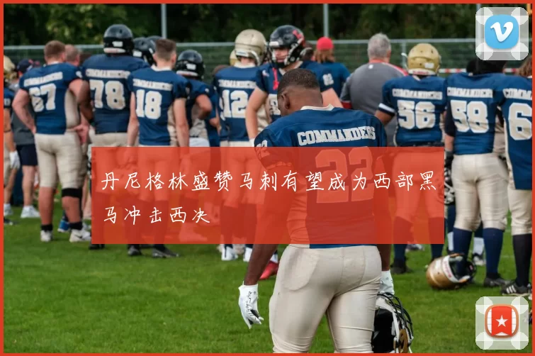 丹尼格林盛赞马刺有望成为西部黑马冲击西决