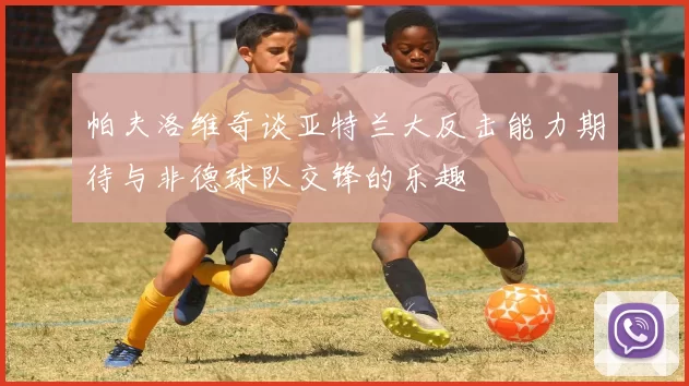 帕夫洛维奇谈亚特兰大反击能力期待与非德球队交锋的乐趣