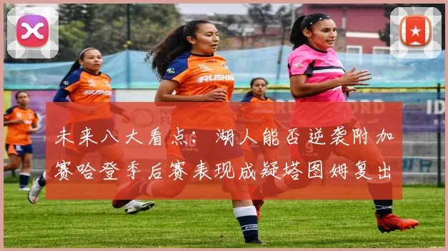 未来八大看点：湖人能否逆袭附加赛哈登季后赛表现成疑塔图姆复出能否助力球队