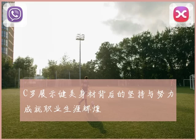 C罗展示健美身材背后的坚持与努力成就职业生涯辉煌
