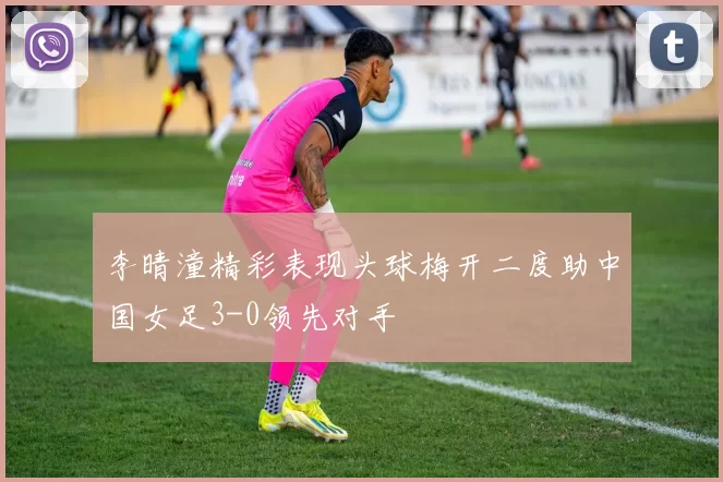 李晴潼精彩表现头球梅开二度助中国女足3-0领先对手