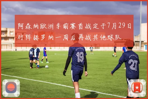 阿森纳欧洲季前赛首战定于7月29日对阵赫罗纳一周后再战其他球队