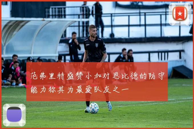 范弗里特盛赞小加对恩比德的防守能力称其为最爱队友之一