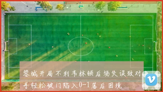蓉城开局不利韦林顿后场失误致对手轻松破门陷入0-1落后困境