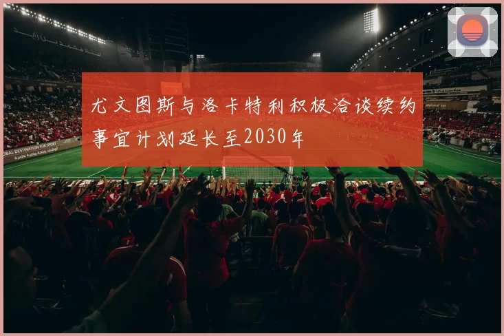 尤文图斯与洛卡特利积极洽谈续约事宜计划延长至2030年