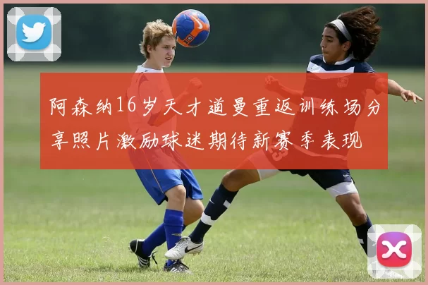 阿森纳16岁天才道曼重返训练场分享照片激励球迷期待新赛季表现