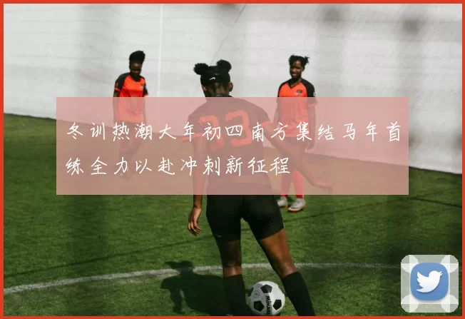 冬训热潮大年初四南方集结马年首练全力以赴冲刺新征程