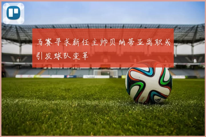 马赛寻求新任主帅贝纳蒂亚离职或引发球队变革