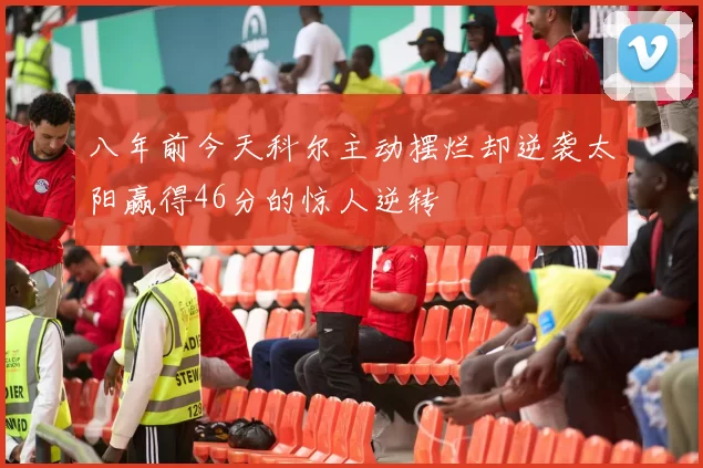 八年前今天科尔主动摆烂却逆袭太阳赢得46分的惊人逆转