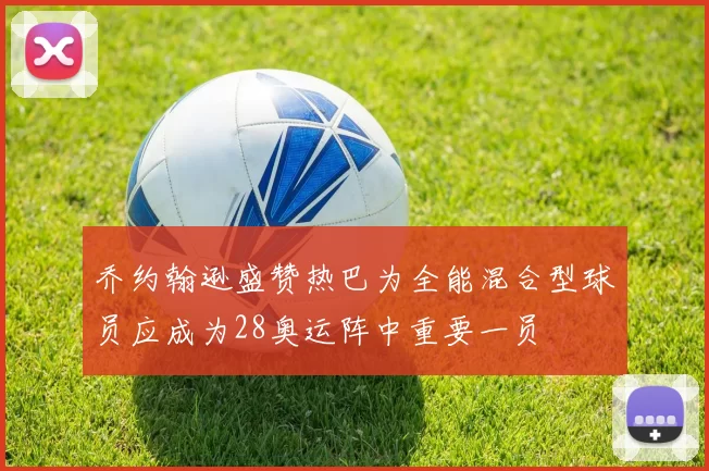 乔约翰逊盛赞热巴为全能混合型球员应成为28奥运阵中重要一员