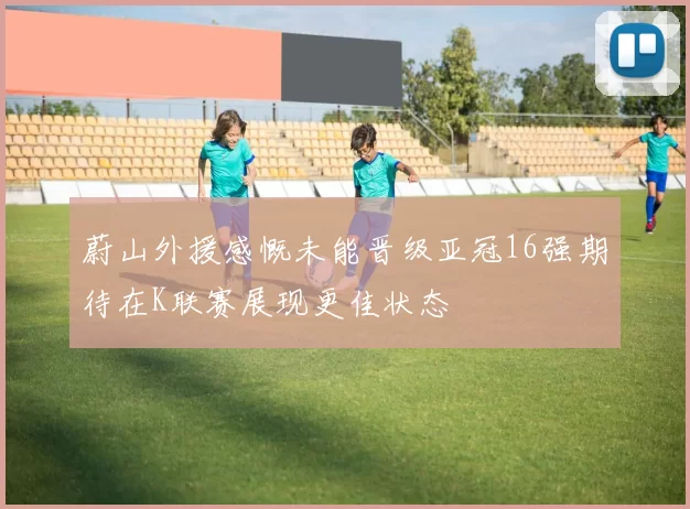 蔚山外援感慨未能晋级亚冠16强期待在K联赛展现更佳状态