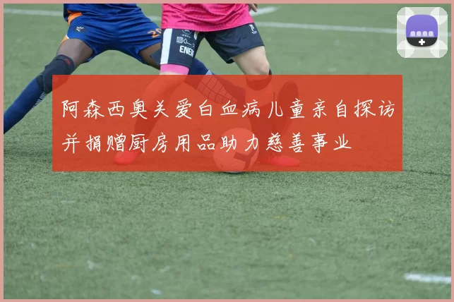 阿森西奥关爱白血病儿童亲自探访并捐赠厨房用品助力慈善事业