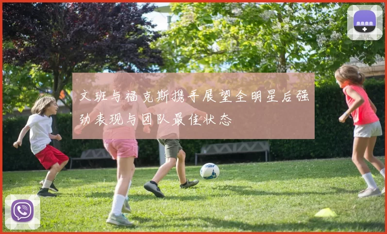 文班与福克斯携手展望全明星后强劲表现与团队最佳状态
