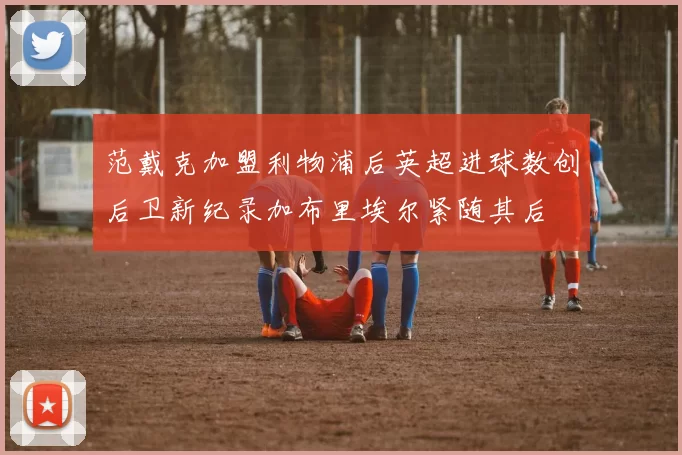范戴克加盟利物浦后英超进球数创后卫新纪录加布里埃尔紧随其后