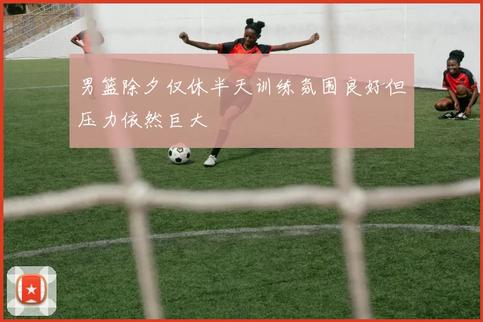 男篮除夕仅休半天训练氛围良好但压力依然巨大