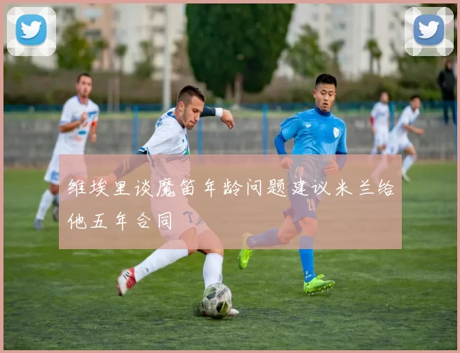 维埃里谈魔笛年龄问题建议米兰给他五年合同