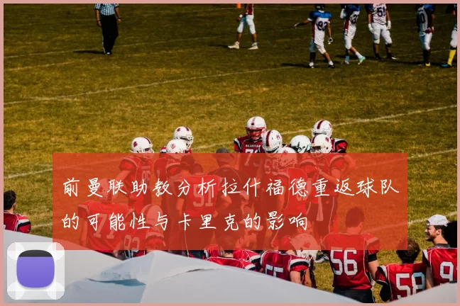 前曼联助教分析拉什福德重返球队的可能性与卡里克的影响