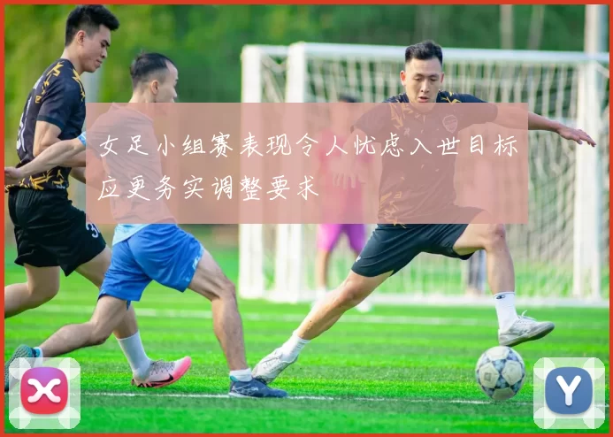 女足小组赛表现令人忧虑入世目标应更务实调整要求