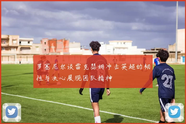 罗塞尼尔谈雷克瑟姆冲击英超的韧性与决心展现团队精神