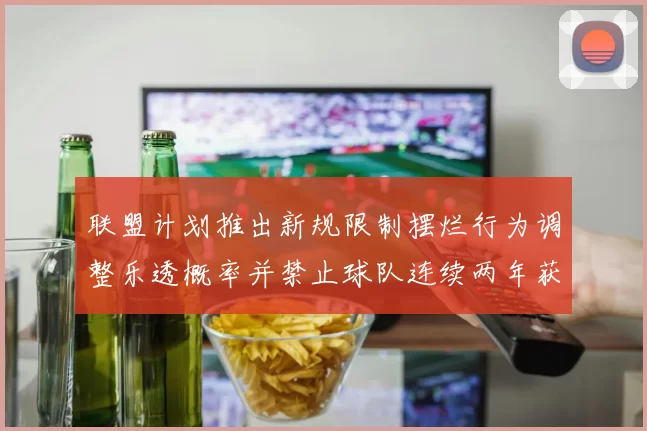 联盟计划推出新规限制摆烂行为调整乐透概率并禁止球队连续两年获得前四选秀权