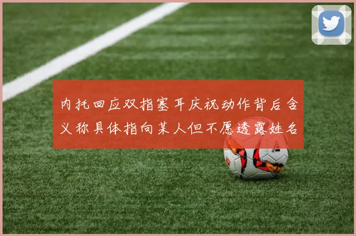 内托回应双指塞耳庆祝动作背后含义称具体指向某人但不愿透露姓名