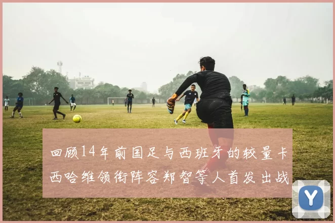 回顾14年前国足与西班牙的较量卡西哈维领衔阵容郑智等人首发出战