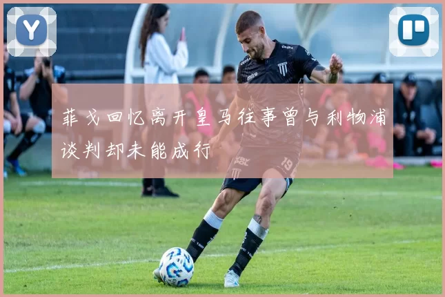 菲戈回忆离开皇马往事曾与利物浦谈判却未能成行