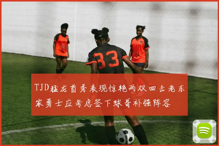 TJD猛龙首秀表现惊艳两双回击老东家勇士应考虑签下球哥补强阵容